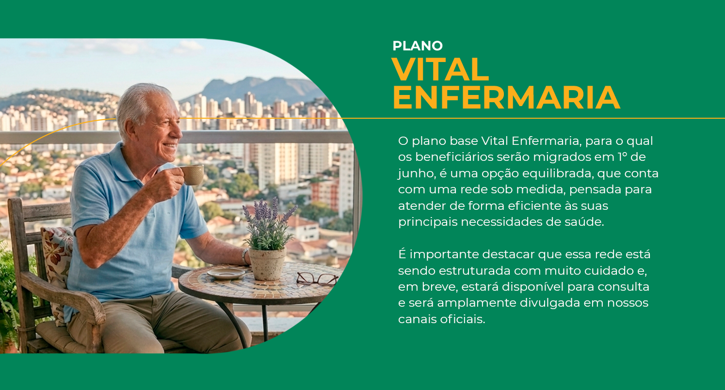 Plano Vital Enfermaria — O plano base Vital Enfermaria, para o qual os beneficiários serão migrados em 1º de junho, é uma opção equilibrada, que conta com uma rede sob medida, pensada para atender de forma eficiente às suas principais necessidades de saúde. É importante destacar que essa rede está sendo estruturada com muito cuidado e, em breve, estará disponível para consulta e será amplamente divulgada em nossos canais oficiais.